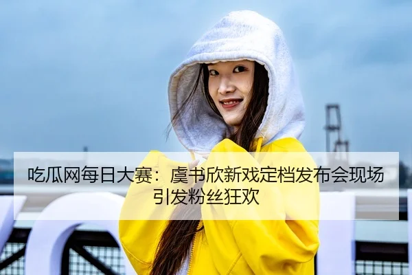 吃瓜网每日大赛：虞书欣新戏定档发布会现场引发粉丝狂欢